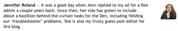 Jennifer Roland — It was good day when Jenn replied to my ad for a Den admin a couple years back. Since then, her role has grown to include about a bazilion behind-the-scenes tasks for the Den, including fielding our